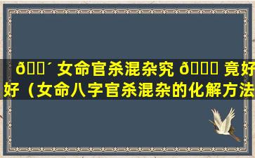 🐴 女命官杀混杂究 🐒 竟好不好（女命八字官杀混杂的化解方法）